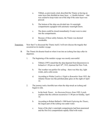 a.      Tibbals, as previously cited, described the Titanic as having an
                             outer layer that shielded an inner layer – a ‘double bottom’ – that
                             was created to keep water out of the ship if the outer layer was
                             pierced.

                     b.      The bottom of the ship was divided into 16 watertight
                             compartments equipped with automatic watertight doors.

                     c.      The doors could be closed immediately if water were to enter
                             into the compartments.

                     d.      Because of these safety features, the Titanic was deemed
                             unsinkable.

Transition:   Now that I’ve discussed the Titanic itself, I will now discuss the tragedy that
              occurred on its maiden voyage.

       B.     The Titanic hit disaster head-on when it ran into an iceberg four days after its
              departure.

              1.     The beginning of the maiden voyage was mostly uneventful.

                     a.      Tibbals (1997) stated that the ship departed from Queenstown in
                             Ireland at 1:30 pm on April 10th, 1912, destined for New York.

                     b.      The weather was perfect for sailing – there was blue sky, light
                             winds, and a calm ocean.

                     d.      According to Walter Lord in A Night to Remember from 1955, the
                             Atlantic Ocean was like polished plate glass on the night of April
                             14.

              2.     The journey took a horrible turn when the ship struck an iceberg and
                     began to sink.

                     a.      In the book Titanic: An illustrated history from 1992, Lynch
                             explains that the collision occurred at 11:40 pm on Sunday, April
                             14.

                     b.      According to Robert Ballard’s 1988 book Exploring the Titanic,
                             the largest part of the iceberg was under water.

                     c.      Some of the ship’s watertight compartments had been punctured
                             and the first five compartments rapidly filled with water.
 