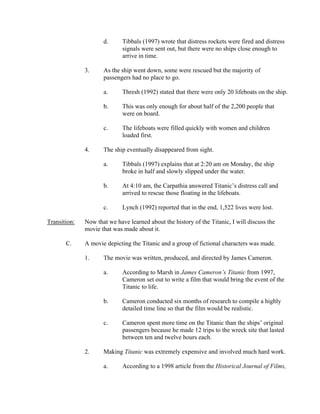 d.      Tibbals (1997) wrote that distress rockets were fired and distress
                             signals were sent out, but there were no ships close enough to
                             arrive in time.

              3.     As the ship went down, some were rescued but the majority of
                     passengers had no place to go.

                     a.      Thresh (1992) stated that there were only 20 lifeboats on the ship.

                     b.      This was only enough for about half of the 2,200 people that
                             were on board.

                     c.      The lifeboats were filled quickly with women and children
                             loaded first.

              4.     The ship eventually disappeared from sight.

                     a.      Tibbals (1997) explains that at 2:20 am on Monday, the ship
                             broke in half and slowly slipped under the water.

                     b.      At 4:10 am, the Carpathia answered Titanic’s distress call and
                             arrived to rescue those floating in the lifeboats.

                     c.      Lynch (1992) reported that in the end, 1,522 lives were lost.

Transition:   Now that we have learned about the history of the Titanic, I will discuss the
              movie that was made about it.

       C.     A movie depicting the Titanic and a group of fictional characters was made.

              1.     The movie was written, produced, and directed by James Cameron.

                     a.      According to Marsh in James Cameron’s Titanic from 1997,
                             Cameron set out to write a film that would bring the event of the
                             Titanic to life.

                     b.      Cameron conducted six months of research to compile a highly
                             detailed time line so that the film would be realistic.

                     c.      Cameron spent more time on the Titanic than the ships’ original
                             passengers because he made 12 trips to the wreck site that lasted
                             between ten and twelve hours each.

              2.     Making Titanic was extremely expensive and involved much hard work.

                     a.      According to a 1998 article from the Historical Journal of Films,
 
