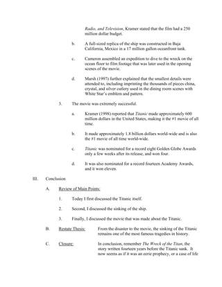 Radio, and Television, Kramer stated that the film had a 250
                           million dollar budget.

                    b.     A full-sized replica of the ship was constructed in Baja
                           California, Mexico in a 17 million gallon oceanfront tank.

                    c.     Cameron assembled an expedition to dive to the wreck on the
                           ocean floor to film footage that was later used in the opening
                           scenes of the movie.

                    d.     Marsh (1997) further explained that the smallest details were
                           attended to, including imprinting the thousands of pieces china,
                           crystal, and silver cutlery used in the dining room scenes with
                           White Star’s emblem and pattern.

             3.     The movie was extremely successful.

                    a.     Kramer (1998) reported that Titanic made approximately 600
                           million dollars in the United States, making it the #1 movie of all
                           time.

                    b.     It made approximately 1.8 billion dollars world-wide and is also
                           the #1 movie of all time world-wide.

                    c.     Titanic was nominated for a record eight Golden Globe Awards
                           only a few weeks after its release, and won four.

                    d.     It was also nominated for a record fourteen Academy Awards,
                           and it won eleven.

III.   Conclusion

       A.    Review of Main Points:

             1.     Today I first discussed the Titanic itself.

             2.     Second, I discussed the sinking of the ship.

             3.     Finally, I discussed the movie that was made about the Titanic.

       B.    Restate Thesis:       From the disaster to the movie, the sinking of the Titanic
                                   remains one of the most famous tragedies in history.

       C.    Closure:              In conclusion, remember The Wreck of the Titan, the
                                   story written fourteen years before the Titanic sank. It
                                   now seems as if it was an eerie prophecy, or a case of life
 