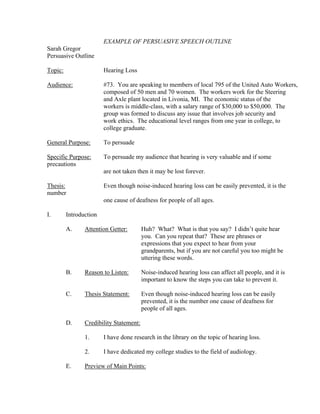EXAMPLE OF PERSUASIVE SPEECH OUTLINE
Sarah Gregor
Persuasive Outline

Topic:                  Hearing Loss

Audience:               #73. You are speaking to members of local 795 of the United Auto Workers,
                        composed of 50 men and 70 women. The workers work for the Steering
                        and Axle plant located in Livonia, MI. The economic status of the
                        workers is middle-class, with a salary range of $30,000 to $50,000. The
                        group was formed to discuss any issue that involves job security and
                        work ethics. The educational level ranges from one year in college, to
                        college graduate.

General Purpose:        To persuade

Specific Purpose:       To persuade my audience that hearing is very valuable and if some
precautions
                        are not taken then it may be lost forever.

Thesis:                 Even though noise-induced hearing loss can be easily prevented, it is the
number
                        one cause of deafness for people of all ages.

I.       Introduction

         A.     Attention Getter:        Huh? What? What is that you say? I didn’t quite hear
                                         you. Can you repeat that? These are phrases or
                                         expressions that you expect to hear from your
                                         grandparents, but if you are not careful you too might be
                                         uttering these words.

         B.     Reason to Listen:        Noise-induced hearing loss can affect all people, and it is
                                         important to know the steps you can take to prevent it.

         C.     Thesis Statement:        Even though noise-induced hearing loss can be easily
                                         prevented, it is the number one cause of deafness for
                                         people of all ages.

         D.     Credibility Statement:

                1.      I have done research in the library on the topic of hearing loss.

                2.      I have dedicated my college studies to the field of audiology.

         E.     Preview of Main Points:
 
