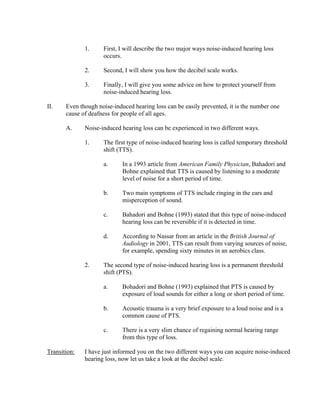 1.     First, I will describe the two major ways noise-induced hearing loss
                     occurs.

              2.     Second, I will show you how the decibel scale works.

              3.     Finally, I will give you some advice on how to protect yourself from
                     noise-induced hearing loss.

II.    Even though noise-induced hearing loss can be easily prevented, it is the number one
       cause of deafness for people of all ages.

       A.     Noise-induced hearing loss can be experienced in two different ways.

              1.     The first type of noise-induced hearing loss is called temporary threshold
                     shift (TTS).

                     a.      In a 1993 article from American Family Physician, Bahadori and
                             Bohne explained that TTS is caused by listening to a moderate
                             level of noise for a short period of time.

                     b.      Two main symptoms of TTS include ringing in the ears and
                             misperception of sound.

                     c.      Bahadori and Bohne (1993) stated that this type of noise-induced
                             hearing loss can be reversible if it is detected in time.

                     d.      According to Nassar from an article in the British Journal of
                             Audiology in 2001, TTS can result from varying sources of noise,
                             for example, spending sixty minutes in an aerobics class.

              2.     The second type of noise-induced hearing loss is a permanent threshold
                     shift (PTS).

                     a.      Bohadori and Bohne (1993) explained that PTS is caused by
                             exposure of loud sounds for either a long or short period of time.

                     b.      Acoustic trauma is a very brief exposure to a loud noise and is a
                             common cause of PTS.

                     c.      There is a very slim chance of regaining normal hearing range
                             from this type of loss.

Transition:   I have just informed you on the two different ways you can acquire noise-induced
              hearing loss, now let us take a look at the decibel scale.
 