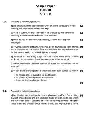 Sample Paper
Class XII
Sub : I.P
Q 1. Answer the following questions.
a) A School would like to go in for network of all the computers.Which
topologywould you recommend and why?
[2]
b) What is communication channel? What choices do you have while
choosing a communicationchannel for a network?
[2]
c) What do you mean by network topology? Name most popular
topologies
[2]
d) Priyanka is using software, which has been downloaded from internet
and is available for one month. Afterone month he has to pay license fee
for further use. Which software Priyanka is using?
[1]
e) Ashutosh is transferring songs from his mobile to his friend’s mobile
via Bluetooth connection. Name the network used by Ashutosh.
f) Which protocol is used for transfer of hyper text documents on the
internet?
[1]
g) Which of the following is not a characteristic of open source software?
 Its source code is available for modification
 Its owned by a company or an individual
 It can be downloaded by Internet
[1]
[1]
Q 2. Answer the following questions.
a) Ms. Monika has developed a Java application for a Food Bazar billing,
in which check boxes and text fields are made on form. Items are shown
through check boxes. Selecting check box displaying corresponding text
fields. Name the property which Monika should use to perform the same.
[1]
 