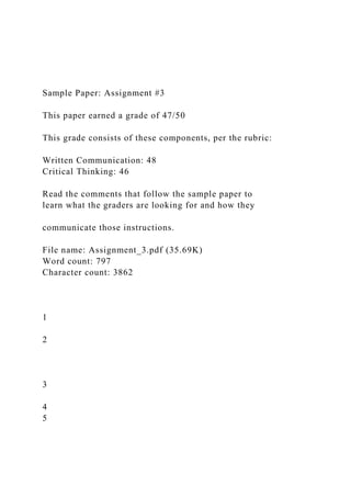 Sample Paper: Assignment #3
This paper earned a grade of 47/50
This grade consists of these components, per the rubric:
Written Communication: 48
Critical Thinking: 46
Read the comments that follow the sample paper to
learn what the graders are looking for and how they
communicate those instructions.
File name: Assignment_3.pdf (35.69K)
Word count: 797
Character count: 3862
1
2
3
4
5
 