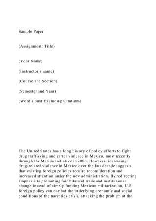 Sample Paper
(Assignment: Title)
(Your Name)
(Instructor’s name)
(Course and Section)
(Semester and Year)
(Word Count Excluding Citations)
The United States has a long history of policy efforts to fight
drug trafficking and cartel violence in Mexico, most recently
through the Merida Initiative in 2008. However, increasing
drug-related violence in Mexico over the last decade suggests
that existing foreign policies require reconsideration and
increased attention under the new administration. By redirecting
emphasis to promoting fair bilateral trade and institutional
change instead of simply funding Mexican militarization, U.S.
foreign policy can combat the underlying economic and social
conditions of the narcotics crisis, attacking the problem at the
 