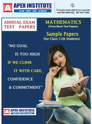 APEX INSTITUTE
IIT-JEE AIPMT NTSE OLYMPIAD

ANNUAL EXAM
TEST PAPERS

To know more about our courses
call 999 0495 952, 991 0817 866

MATHEMATICS
(Three Mock Test Papers)

Sample Papers
(for Class 11th Students)

“NO GOAL
IS TOO HIGH
IF WE CLIMB
IT WITH CARE,
CONFIDENCE
& COMMITMENT”

APEX INSTITUTE
IIT-JEE AIPMT NTSE OLYMPIAD

 