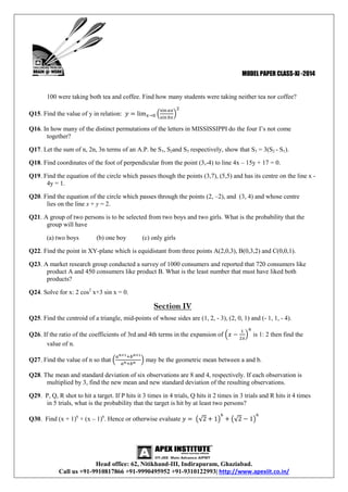 MODEL PAPER CLASS-XI -2014

100 were taking both tea and coffee. Find how many students were taking neither tea nor coffee?
Q15. Find the value of y in relation:
Q16. In how many of the distinct permutations of the letters in MISSISSIPPI do the four I’s not come
together?
Q17. Let the sum of n, 2n, 3n terms of an A.P. be S1, S2and S3 respectively, show that S3 = 3(S2 - S1).
Q18. Find coordinates of the foot of perpendicular from the point (3,-4) to line 4x – 15y + 17 = 0.
Q19. Find the equation of the circle which passes though the points (3,7), (5,5) and has its centre on the line x 4y = 1.
Q20. Find the equation of the circle which passes through the points (2, –2), and (3, 4) and whose centre
lies on the line x + y = 2.
Q21. A group of two persons is to be selected from two boys and two girls. What is the probability that the
group will have
(a) two boys

(b) one boy

(c) only girls

Q22. Find the point in XY-plane which is equidistant from three points A(2,0,3), B(0,3,2) and C(0,0,1).
Q23. A market research group conducted a survey of 1000 consumers and reported that 720 consumers like
product A and 450 consumers like product B. What is the least number that must have liked both
products?
Q24. Solve for x: 2 cos2 x+3 sin x = 0.

Section IV
Q25. Find the centroid of a triangle, mid-points of whose sides are (1, 2, - 3), (2, 0, 1) and (- 1, 1, - 4).
Q26. If the ratio of the coefficients of 3rd and 4th terms in the expansion of
value of n.
Q27. Find the value of n so that

is 1: 2 then find the

may be the geometric mean between a and b.

Q28. The mean and standard deviation of six observations are 8 and 4, respectively. If each observation is
multiplied by 3, find the new mean and new standard deviation of the resulting observations.
Q29. P, Q, R shot to hit a target. If P hits it 3 times in 4 trials, Q hits it 2 times in 3 trials and R hits it 4 times
in 5 trials, what is the probability that the target is hit by at least two persons?
Q30. Find (x + 1)6 + (x – 1)6. Hence or otherwise evaluate

Head office: 62, Nitikhand-III, Indirapuram, Ghaziabad.
Call us +91-9910817866 +91-9990495952 +91-9310122993| http://www.apexiit.co.in/

 