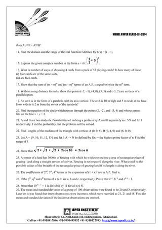MODEL PAPER CLASS-XI -2014

that (A∪B)' = A'∩B'.
14. Find the domain and the range of the real function f defined by f (x) = |x – 1|.

15. Express the given complex number in the form a + ib:

.

16. What is number of ways of choosing 4 cards from a pack of 52 playing cards? In how many of these
(i) four cards are of the same suits,
(ii) are face cards.
17. Show that the sum of (m + n)th and (m – n)th terms of an A.P. is equal to twice the mth term.
18. Without using distance formula, show that points (–2, –1), (4, 0), (3, 3) and (–3, 2) are vertices of a
parallelogram.
19. An arch is in the form of a parabola with its axis vertical. The arch is 10 m high and 5 m wide at the base.
How wide is it 2 m from the vertex of the parabola?
20. Find the equation of the circle which passes through the points (2, –2), and (3, 4) and whose centre
lies on the line x + y = 2.
21. A and B are two students. Probabilities of solving a problem by A and B separately are 5/9 and 7/11
respectively. Find the probability that the problem will be solved.
22. Find lengths of the medians of the triangle with vertices A (0, 0, 6), B (0, 4, 0) and (6, 0, 0).
23. Let A = {9, 10, 11, 12, 13} and let f: A → N be defined by f(n) = the highest prime factor of n. Find the
range of f.
24. Show that
25. A owner of a land has 3000m of fencing with which he wishes to enclose a area of rectangular piece of
grazing land along a straight portion of a river. Fencing is not required along the river. What could be the
possible values of the breadth of the rectangular piece of grazing land if its length is along the river.
26. The coefficients of 2nd, 3rd, 4th terms in the expansion of (1 + x)n are in A.P. Find n.
27. If the pth, qth and rth terms of a G.P. are a, b and c, respectively. Prove that aq-r, br-p and cp-q = 1.
28. Prove that 102n – 1 + 1 is divisible by 11 for all n ∈ N.
29. The mean and standard deviation of a group of 100 observations were found to be 20 and 3, respectively.
Later on it was found that three observations were incorrect, which were recorded as 21, 21 and 18. Find the
mean and standard deviation if the incorrect observations are omitted.

Head office: 62, Nitikhand-III, Indirapuram, Ghaziabad.
Call us +91-9910817866 +91-9990495952 +91-9310122993| http://www.apexiit.co.in/

 