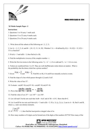 MODEL PAPER CLASS-XI -2014

XI Maths Sample Paper -3
Instructions
1. Questions 1 to 10 carry 1 mark each.
2. Questions 11 to 22 carry 4 marks each.
3. Questions 23 to 29 carry 6 marks each.

1. Write down all the subsets of the following set: {1, 2, 3}.
2. Let A = {1, 2, 3, 4} and B = {10, 12, 13, 14, 20}. Whether f: A → B defined by f(1) = 10, f(2) = 12, f(3) =
13 is a function?
3. If n(A) = 3 and n(B) = 3, then find n(A x B).
4. Find the multiplicative inverse of the complex number –i.
5. Write the first two terms in the following series. Tn = n3 - 1, if n is odd and Tn = n + 1 if n is even.
6. Tickets are numbered from 1 to 25. They are well shuffled and a ticket drawn at random . What is
the probability that the drawn ticket has a prime number?
7. Given

and

. Find P(A or B), if A and B are mutually exclusive events.

8. Find the slope of a line which passes through (1,2) and (-3,4)?
9. Write the value of tan 15°.
10. Evaluate : sin(40°+θ) cos(10°+θ) - cos(40°+θ) sin(10°+θ)
11. Prove that
12. Find the value of cos 35° + cos 145° + cos 330°.
13. Let A,B and C be the sets such that A∪B = A∪C and A∩B = A∩C. Show that B=C.
14. Let A and B be two sets such that n(A) = 3 and n (B) = 2. If (x, 1), (y, 2), (z, 1) are in A × B, find A and B,
where x, y and z are distinct elements.

15. If

= 1, then find the least positive integral value of m.

16. How many numbers of 6 digits can be formed out of the digits of the numbers 567724? How many of the

Head office: 62, Nitikhand-III, Indirapuram, Ghaziabad.
Call us +91-9910817866 +91-9990495952 +91-9310122993| http://www.apexiit.co.in/

 