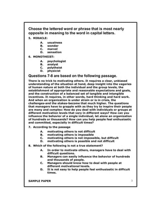 SAMPLE PAPER 3
Choose the lettered word or phrase that is most nearly
opposite in meaning to the word in capital letters.
5. MIRACLE:
A. usualness
B. wonder
C. marvel
D. sensation
6. MONOTHEIST:
A. psychologist
B. analyst
C. polytheist
D. physicist
Questions 7-8 are based on the following passage.
There is no trick to motivating others. It requires a clear, unbiased
understanding of the situation at hand, deep insight into the vagaries
of human nature at both the individual and the group levels, the
establishment of appropriate and reasonable expectations and goals,
and the construction of a balanced set of tangible and intangible
incentives. It requires, in other words, hard thinking and hard work.
And when an organization is under strain or is in crisis, the
challenges-and the stakes-become that much higher. The questions
that managers have to grapple with as they try to inspire their people
are many and complex: How do you deal with individuals or groups at
different motivation levels that vary in different ways? How can you
influence the behavior of a single individual, let alone an organization
of hundreds or thousands? How can you help people feel enthusiastic
and committed, especially in difficult times?
7. According to the passage
A. motivating others is not difficult
B. motivating others is impossible
C. motivating others is not impossible, but difficult
D. motivating others is possible and not difficult
8. Which of the following is not a true statement?
A. In order to motivate others, managers have to deal with
difficult questions.
B. Managers can easily influence the behavior of hundreds
and thousands of people.
C. Managers should know how to deal with people at
different motivational levels.
D. It is not easy to help people feel enthusiastic in difficult
times.
 