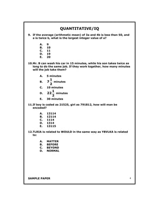 SAMPLE PAPER 4
QUANTITATIVE/IQ
9. If the average (arithmetic mean) of 3a and 4b is less than 50, and
a is twice b, what is the largest integer value of a?
A. 9
B. 10
C. 11
D. 19
E. 20
10.Mr. B can wash his car in 15 minutes, while his son takes twice as
long to do the same job. If they work together, how many minutes
will the job take them?
A. 5 minutes
B.
2
1
7 minutes
C. 10 minutes
D.
2
1
22 minutes
E. 30 minutes
11.If boy is coded as 21525, girl as 791812, how will man be
encoded?
A. 13114
B. 12114
C. 1114
D. 1314
E. 13115
12.TLRIA is related to WOULD in the same way as YBVLKA is related
to:
A. MATTER
B. BEFORE
C. BEYOND
D. NORMAL
 