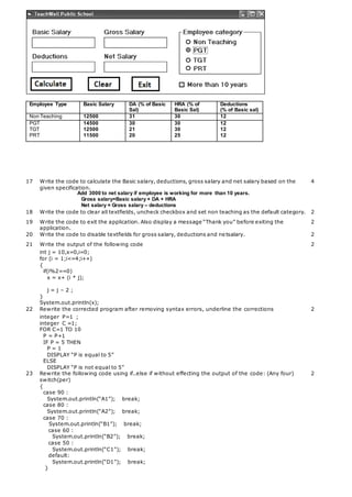 Employee Type Basic Salary DA (% of Basic
Sal)
HRA (% of
Basic Sal)
Deductions
(% of Basic sal)
Non Teaching 12500 31 30 12
PGT
TGT
PRT
14500
12500
11500
30
21
20
30
30
25
12
12
12
17 Write the code to calculate the Basic salary, deductions, gross salary and net salary based on the
given specification.
Add 3000 to net salary if employee is working for more than 10 years.
Gross salary=Basic salary + DA + HRA
Net salary = Gross salary – deductions
4
18 Write the code to clear all textfields, uncheck checkbox and set non teaching as the default category. 2
19 Write the code to exit the application. Also display a message “Thank you” before exiting the
application.
2
20 Write the code to disable textfields for gross salary, deductions and netsalary. 2
21 Write the output of the following code 2
int j = 10,x=0,i=0;
for (i = 1;i<=4;i++)
{
if(i%2==0)
x = x+ (i * j);
j = j – 2 ;
}
System.out.println(x);
22 Rewrite the corrected program after removing syntax errors, underline the corrections 2
integer P=1 ;
integer C =1;
FOR C=1 TO 10
P = P+1
IF P = 5 THEN
P = 1
DISPLAY “P is equal to 5”
ELSE
DISPLAY “P is not equal to 5”
23 Rewrite the following code using if..else if without effecting the output of the code: (Any four)
switch(per)
{
case 90 :
System.out.println(“A1”); break;
case 80 :
System.out.println(“A2”); break;
case 70 :
System.out.println(“B1”); break;
2
case 60 :
System.out.println(“B2”); break;
case 50 :
System.out.println(“C1”); break;
default:
System.out.println(“D1”); break;
}
 