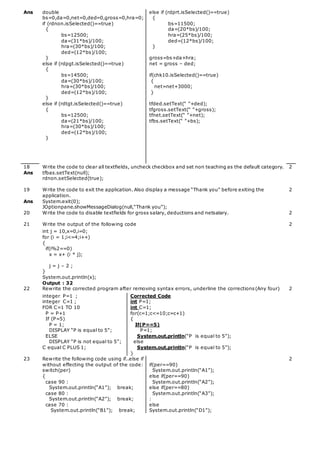 Ans double
bs=0,da=0,net=0,ded=0,gross=0,hra=0;
if (rdnon.isSelected()==true)
{
bs=12500;
da=(31*bs)/100;
hra=(30*bs)/100;
ded=(12*bs)/100;
}
else if (rdpgt.isSelected()==true)
{
bs=14500;
da=(30*bs)/100;
hra=(30*bs)/100;
ded=(12*bs)/100;
}
else if (rdtgt.isSelected()==true)
{
bs=12500;
da=(21*bs)/100;
hra=(30*bs)/100;
ded=(12*bs)/100;
}
else if (rdprt.isSelected()==true)
{
bs=11500;
da=(20*bs)/100;
hra=(25*bs)/100;
ded=(12*bs)/100;
}
gross=bs+da+hra;
net = gross – ded;
if(chk10.isSelected()==true)
{
net=net+3000;
}
tfded.setText(“ ”+ded);
tfgross.setText(“ ”+gross);
tfnet.setText(“ ”+net);
tfbs.setText(“ ”+bs);
18
Ans
Write the code to clear all textfields, uncheck checkbox and set non teaching as the default category.
tfbas.setText(null);
rdnon.setSelected(true);
2
19
Ans
Write the code to exit the application. Also display a message “Thank you” before exiting the
application.
System.exit(0);
JOptionpane.showMessageDialog(null,“Thank you”);
2
20 Write the code to disable textfields for gross salary, deductions and netsalary. 2
21 Write the output of the following code 2
int j = 10,x=0,i=0;
for (i = 1;i<=4;i++)
{
if(i%2==0)
x = x+ (i * j);
j = j – 2 ;
}
System.out.println(x);
Output : 32
22 Rewrite the corrected program after removing syntax errors, underline the corrections(Any four) 2
integer P=1 ;
integer C=1 ;
FOR C=1 TO 10
P = P+1
If (P=5)
P = 1;
DISPLAY “P is equal to 5”;
ELSE
DISPLAY “P is not equal to 5”;
C equal C PLUS 1;
Corrected Code
int P=1;
int C=1;
for(c=1;c<=10;c=c+1)
{
If(P==5)
P=1;
System.out.println(“P is equal to 5”);
else
System.out.println(“P is equal to 5”);
}
23 Rewrite the following code using if..else if
without effecting the output of the code:
switch(per)
{
case 90 :
System.out.println(“A1”); break;
case 80 :
System.out.println(“A2”); break;
case 70 :
System.out.println(“B1”); break;
if(per==90)
System.out.println(“A1”);
else if(per==90)
System.out.println(“A2”);
else if(per==80)
System.out.println(“A3”);
:
else
System.out.println(“D1”);
2
 