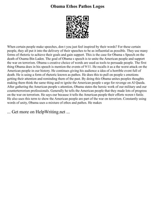 Obama Ethos Pathos Logos
When certain people make speeches, don t you just feel inspired by their words? For these certain
people, they all put it into the delivery of their speeches to be as influential as possible. They use many
forms of rhetoric to achieve their goals and gain support. This is the case for Obama s Speech on the
death of Osama Bin Laden. The goal of Obama s speech is to unite the American people and support
the war on terrorism. Obama s creative choice of words are used as tools to persuade people. The first
thing Obama does in his speech is mention the events of 9/11. He recalls it as a the worst attack on the
American people in our history. He continues giving his audience a idea of a horrible event full of
death. He is using a form of rhetoric known as pathos. He does this to pull on people s emotions
getting their attention and reminding them of the past. By doing this Obama unites peoples thoughts
making them think the same thing and re ignite the American people s urge for revenge on Al Qaeda.
After gathering the American people s attention, Obama states the heroic work of our military and our
counterterrorism professionals. Generally he tells the American people that they made lots of progress
on the war on terrorism. He says our because it tells the American people their efforts weren t futile.
He also uses this term to show the American people are part of the war on terrorism. Constantly using
words of unity, Obama uses a mixture of ethos and pathos. He makes
... Get more on HelpWriting.net ...
 