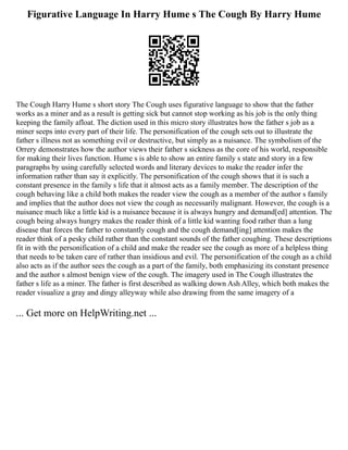Figurative Language In Harry Hume s The Cough By Harry Hume
The Cough Harry Hume s short story The Cough uses figurative language to show that the father
works as a miner and as a result is getting sick but cannot stop working as his job is the only thing
keeping the family afloat. The diction used in this micro story illustrates how the father s job as a
miner seeps into every part of their life. The personification of the cough sets out to illustrate the
father s illness not as something evil or destructive, but simply as a nuisance. The symbolism of the
Orrery demonstrates how the author views their father s sickness as the core of his world, responsible
for making their lives function. Hume s is able to show an entire family s state and story in a few
paragraphs by using carefully selected words and literary devices to make the reader infer the
information rather than say it explicitly. The personification of the cough shows that it is such a
constant presence in the family s life that it almost acts as a family member. The description of the
cough behaving like a child both makes the reader view the cough as a member of the author s family
and implies that the author does not view the cough as necessarily malignant. However, the cough is a
nuisance much like a little kid is a nuisance because it is always hungry and demand[ed] attention. The
cough being always hungry makes the reader think of a little kid wanting food rather than a lung
disease that forces the father to constantly cough and the cough demand[ing] attention makes the
reader think of a pesky child rather than the constant sounds of the father coughing. These descriptions
fit in with the personification of a child and make the reader see the cough as more of a helpless thing
that needs to be taken care of rather than insidious and evil. The personification of the cough as a child
also acts as if the author sees the cough as a part of the family, both emphasizing its constant presence
and the author s almost benign view of the cough. The imagery used in The Cough illustrates the
father s life as a miner. The father is first described as walking down Ash Alley, which both makes the
reader visualize a gray and dingy alleyway while also drawing from the same imagery of a
... Get more on HelpWriting.net ...
 