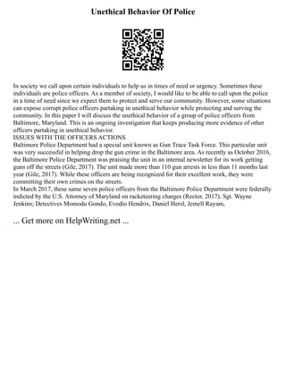Unethical Behavior Of Police
In society we call upon certain individuals to help us in times of need or urgency. Sometimes these
individuals are police officers. As a member of society, I would like to be able to call upon the police
in a time of need since we expect them to protect and serve our community. However, some situations
can expose corrupt police officers partaking in unethical behavior while protecting and serving the
community. In this paper I will discuss the unethical behavior of a group of police officers from
Baltimore, Maryland. This is an ongoing investigation that keeps producing more evidence of other
officers partaking in unethical behavior.
ISSUES WITH THE OFFICERS ACTIONS
Baltimore Police Department had a special unit known as Gun Trace Task Force. This particular unit
was very successful in helping drop the gun crime in the Baltimore area. As recently as October 2016,
the Baltimore Police Department was praising the unit in an internal newsletter for its work getting
guns off the streets (Gile, 2017). The unit made more than 110 gun arrests in less than 11 months last
year (Gile, 2017). While these officers are being recognized for their excellent work, they were
committing their own crimes on the streets.
In March 2017, these same seven police officers from the Baltimore Police Department were federally
indicted by the U.S. Attorney of Maryland on racketeering charges (Rector, 2017). Sgt. Wayne
Jenkins; Detectives Momodu Gondo, Evodio Hendrix, Daniel Hersl, Jemell Rayam,
... Get more on HelpWriting.net ...
 
