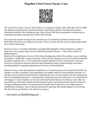 Magellan Criteri Neeru Nayak s Case
The records have been reviewed. The member is an adolescent female with a birth date of 07/16/2005.
Her diagnoses include autistic spectrum disorder, intermittent explosive disorder and moderate
intellectual disability. Her treating provider, Neeru Nayak, MD has recommended continued stay in
residential psychiatric treatment from 09/01/2016 forward.
The carrier has denied coverage of the continued stay in residential psychiatric treatment from
09/01/2016 forward as not medically necessary. There is a letter from the carrier to the member dated
08/31/2016, which states:
Based on review of available information and applicable Magellan Criteria, Magellan is unable to
authorize your coverage request at the residential psychiatric because ... Show more content on
Helpwriting.net ...
Based on the comprehensive review of the clinical findings provided in this member s case, including
the member s health plan s medical necessity criteria for the requested service of continued residential
psychiatric inpatient care, it is the medically accepted standard of care to treat patients in the least
restrictive environment necessary based on their presenting clinical symptomatology and follow
accepted guidelines regarding appropriate level of care recommendations.
Based on review of the documentation submitted, as of a treatment plan review dated 08/26/2016, the
member was able to complete a goal regarding an acceptable amount of noncompliant incidents in a
monthly period, and those demonstrated a substantial decrease of noncompliance for the months prior.
She was responding positively to consistent limit setting and structure/routine but it was noted that she
will engage in more compliance as she tests individuals should she perceive them as weak. She was
described as an individual who has learned through negative reinforcement that refusal of a directive
will gain additional attention. The documentation reports that through the use of simple behavior
modification techniques, such as timeout and selective ignoring, the member appears to be learning
that she will not get attention or be allowed to escape a
... Get more on HelpWriting.net ...
 