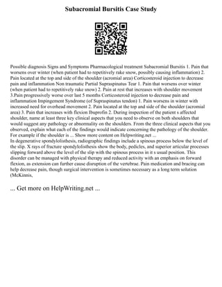 Subacromial Bursitis Case Study
Possible diagnosis Signs and Symptoms Pharmacological treatment Subacromial Bursitis 1. Pain that
worsens over winter (when patient had to repetitively rake snow, possibly causing inflammation) 2.
Pain located at the top and side of the shoulder (acromial area) Corticosteroid injection to decrease
pain and inflammation Non traumatic Partial Supraspinatus Tear 1. Pain that worsens over winter
(when patient had to repetitively rake snow) 2. Pain at rest that increases with shoulder movement
3.Pain progressively worse over last 5 months Corticosteroid injection to decrease pain and
inflammation Impingement Syndrome (of Supraspinatus tendon) 1. Pain worsens in winter with
increased need for overhead movement 2. Pain located at the top and side of the shoulder (acromial
area) 3. Pain that increases with flexion Ibuprofin 2. During inspection of the patient s affected
shoulder, name at least three key clinical aspects that you need to observe on both shoulders that
would suggest any pathology or abnormality on the shoulders. From the three clinical aspects that you
observed, explain what each of the findings would indicate concerning the pathology of the shoulder.
For example if the shoulder is ... Show more content on Helpwriting.net ...
In degenerative spondylolisthesis, radiographic findings include a spinous process below the level of
the slip. X rays of fracture spondylolisthesis show the body, pedicles, and superior articular processes
slipping forward above the level of the slip with the spinous process in it s usual position. This
disorder can be managed with physical therapy and reduced activity with an emphasis on forward
flexion, as extension can further cause disruption of the vertebrae. Pain medication and bracing can
help decrease pain, though surgical intervention is sometimes necessary as a long term solution
(McKinnis,
... Get more on HelpWriting.net ...
 