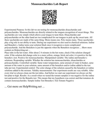 Monosaccharides Lab Report
Experimental Purpose: In this lab we are testing for monosaccharides disaccharides and
polysaccharides. Monosaccharides are directly related to the tongues recognition of sweet things. This
saccharides are very simple which allows your tongue to taste them. Disaccharides and
polysaccharides on the other hand are too complicated for our tongues to pick up the sweet taste. All
these saccharides are made of the same thing. Mono means one. Poly means many. These saccharides
play a big role in our ability to taste. During our experiment we also used to chemical solutions. Iodine
and Benedict s. Iodine turns your solution black once it recognizes a more complicated
polysaccharide. And the Benedicts is just the opposite when the Benedicts recognizes ... Show more
content on Helpwriting.net ...
Place tube in the hot water. After about 2 4 minutes in the hot water, check if the solution changed
color. If the solution did change color to a more yellow, orange, brick red color, it is positive for the
benedict s test. Positive for monosaccharides. Manipulated variable: The iodine and benedict s
solutions. Responding variable: Whether the solution has monosaccharides, disaccharides or
polysaccharides. Controlled variable: Same water temperature, same amount of water in beaker, same
amount of the water in your solution, same amount of the benedicts and/or iodine added to the test
tube per test. Experimental control: The color change of the solution caused by the benedicts or iodine
solutions added to the mixture. Validity measurements: Our experiment results are very reliable. After
every trial we always clean out the test tubes. And before we start our experiment we always set the
hot plate to high. Results: As a result when we tested the tomato samples it was negative for the iodine
test and positive for the Benedix test. This means that my hypothesis was correct and that tomatoes do
contain monosaccharides. Sample Iodine Test Benedict s Test Tomato Negative
... Get more on HelpWriting.net ...
 