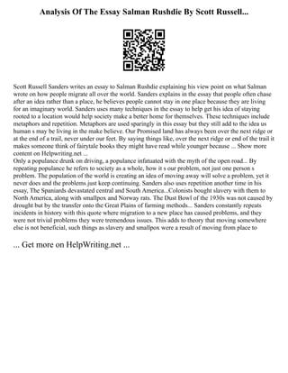 Analysis Of The Essay Salman Rushdie By Scott Russell...
Scott Russell Sanders writes an essay to Salman Rushdie explaining his view point on what Salman
wrote on how people migrate all over the world. Sanders explains in the essay that people often chase
after an idea rather than a place, he believes people cannot stay in one place because they are living
for an imaginary world. Sanders uses many techniques in the essay to help get his idea of staying
rooted to a location would help society make a better home for themselves. These techniques include
metaphors and repetition. Metaphors are used sparingly in this essay but they still add to the idea us
human s may be living in the make believe. Our Promised land has always been over the next ridge or
at the end of a trail, never under our feet. By saying things like, over the next ridge or end of the trail it
makes someone think of fairytale books they might have read while younger because ... Show more
content on Helpwriting.net ...
Only a populance drunk on driving, a populance infatuated with the myth of the open road... By
repeating populance he refers to society as a whole, how it s our problem, not just one person s
problem. The population of the world is creating an idea of moving away will solve a problem, yet it
never does and the problems just keep continuing. Sanders also uses repetition another time in his
essay, The Spaniards devastated central and South America...Colonists bought slavery with them to
North America, along with smallpox and Norway rats. The Dust Bowl of the 1930s was not caused by
drought but by the transfer onto the Great Plains of farming methods... Sanders constantly repeats
incidents in history with this quote where migration to a new place has caused problems, and they
were not trivial problems they were tremendous issues. This adds to theory that moving somewhere
else is not beneficial, such things as slavery and smallpox were a result of moving from place to
... Get more on HelpWriting.net ...
 