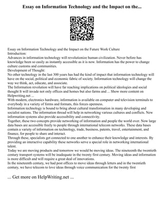 Essay on Information Technology and the Impact on the...
Essay on Information Technology and the Impact on the Future Work Culture
Introduction:
Advances in information technology will revolutionize human civilization. Never before has
knowledge been so easily as instantly accessible as it is now. Information has the power to change
culture customs and communities.
Development of Thought:
No other technology in the last 300 years has had the kind of impact that information technology will
have on the social, political and economic fabric of society. Information technology will change the
way we think, act, educate, and associate.
The Information revolution will have far reaching implications on political ideologies and social
thought It will invade not only offices and homes but also farms and ... Show more content on
Helpwriting.net ...
With modern, electronics hardware, information is available on computer and television terminals to
everybody in a variety of forms and formats, this forces openness.
Information technology is bound to bring about cultural transformation in many developing and
socialist nations. The information thread will help in networking various cultures and conflicts. New
information systems also provide accessibility and connectivity.
Together, these two concepts provide networking of information and people the world over. Now large
data bases are accessible freely to people through international telecom networks. These data bases
contain a variety of information on technology, trade, business, patents, travel, entertainment, and
finance, for people to share and interact.
Through these, specialists get connected to one another to enhance their knowledge and interests. By
providing an interactive capability these networks serve a special role in networking international
talent.
Today we are moving products and tomorrow we would be moving ideas. The nineteenth the twentieth
century transport systems will be inadequate in the twenty first century. Moving ideas and information
is more difficult and will require a great deal of innovations.
In the nineteenth century, we had post offices to move ideas through letters and in the twentieth
century, we have telecom to love ideas through voice communication for the twenty first
... Get more on HelpWriting.net ...
 