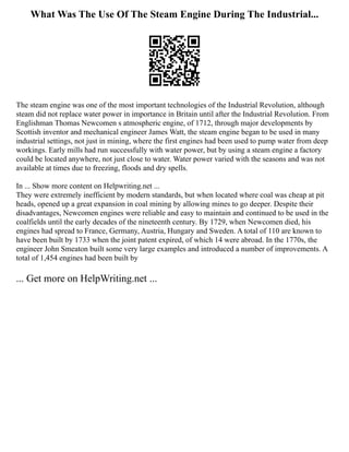 What Was The Use Of The Steam Engine During The Industrial...
The steam engine was one of the most important technologies of the Industrial Revolution, although
steam did not replace water power in importance in Britain until after the Industrial Revolution. From
Englishman Thomas Newcomen s atmospheric engine, of 1712, through major developments by
Scottish inventor and mechanical engineer James Watt, the steam engine began to be used in many
industrial settings, not just in mining, where the first engines had been used to pump water from deep
workings. Early mills had run successfully with water power, but by using a steam engine a factory
could be located anywhere, not just close to water. Water power varied with the seasons and was not
available at times due to freezing, floods and dry spells.
In ... Show more content on Helpwriting.net ...
They were extremely inefficient by modern standards, but when located where coal was cheap at pit
heads, opened up a great expansion in coal mining by allowing mines to go deeper. Despite their
disadvantages, Newcomen engines were reliable and easy to maintain and continued to be used in the
coalfields until the early decades of the nineteenth century. By 1729, when Newcomen died, his
engines had spread to France, Germany, Austria, Hungary and Sweden. A total of 110 are known to
have been built by 1733 when the joint patent expired, of which 14 were abroad. In the 1770s, the
engineer John Smeaton built some very large examples and introduced a number of improvements. A
total of 1,454 engines had been built by
... Get more on HelpWriting.net ...
 