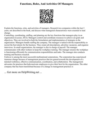 Functions, Roles, And Activities Of Managers
Explain the functions, roles, and activities of managers. Research two companies within the last 3
years, not described in the book, and discuss what managerial characteristics were essential to lead
change.
Controlling, coordinating, staffing, and planning are the key functions that managers play in an
organization (Lussier, 2012). Managers control and coordinate resources to achieve set goals and
objectives. They are involved in both the formulation and implementation of strategies in the
organization. Managers handle staffing the company. The manager is tasked with the responsibility to
recruit the best talents for the business. They create job descriptions, advertise vacancies, and organize
interviews. In small organizations, the manager is also in charge of payroll. The manager
communicates with other workers to keep the workplace running. The manager ensures the workplace
is functioning efficiently by communication responsibilities and tasks. The manager also conducts
training and business research.
Unilever is among the most successful multinational corporations. The corporation has experienced
immense change because of management practices that are geared towards the development of a
talented workforce, effective communication, coordination, and collaboration. The management
advocates for practices that help motivate employees to give their best for the organization. The other
company that has been transformed because of a change in management practices is
... Get more on HelpWriting.net ...
 