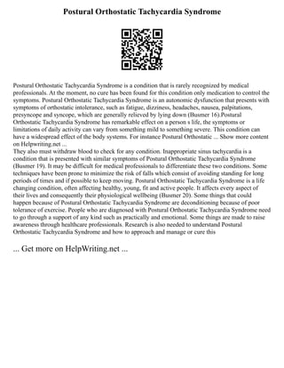 Postural Orthostatic Tachycardia Syndrome
Postural Orthostatic Tachycardia Syndrome is a condition that is rarely recognized by medical
professionals. At the moment, no cure has been found for this condition only medication to control the
symptoms. Postural Orthostatic Tachycardia Syndrome is an autonomic dysfunction that presents with
symptoms of orthostatic intolerance, such as fatigue, dizziness, headaches, nausea, palpitations,
presyncope and syncope, which are generally relieved by lying down (Busmer 16).Postural
Orthostatic Tachycardia Syndrome has remarkable effect on a person s life, the symptoms or
limitations of daily activity can vary from something mild to something severe. This condition can
have a widespread effect of the body systems. For instance Postural Orthostatic ... Show more content
on Helpwriting.net ...
They also must withdraw blood to check for any condition. Inappropriate sinus tachycardia is a
condition that is presented with similar symptoms of Postural Orthostatic Tachycardia Syndrome
(Busmer 19). It may be difficult for medical professionals to differentiate these two conditions. Some
techniques have been prone to minimize the risk of falls which consist of avoiding standing for long
periods of times and if possible to keep moving. Postural Orthostatic Tachycardia Syndrome is a life
changing condition, often affecting healthy, young, fit and active people. It affects every aspect of
their lives and consequently their physiological wellbeing (Busmer 20). Some things that could
happen because of Postural Orthostatic Tachycardia Syndrome are deconditioning because of poor
tolerance of exercise. People who are diagnosed with Postural Orthostatic Tachycardia Syndrome need
to go through a support of any kind such as practically and emotional. Some things are made to raise
awareness through healthcare professionals. Research is also needed to understand Postural
Orthostatic Tachycardia Syndrome and how to approach and manage or cure this
... Get more on HelpWriting.net ...
 