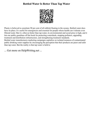 Bottled Water Is Better Than Tap Water
Plastic is believed to constitute 90 per cent of all rubbish floating in the oceans. Bottled water does
have its place. It s useful for emergencies and essential for people whose health can t tolerate even
filtered water. But it s often no better than tap water, its environmental and social price is high, and it
lets our public guardians off the hook for protecting watersheds, stopping polluters, upgrading
treatment and distribution infrastructure, and strengthening treatment standards.
Bottled water manufacturers marketing campaigns capitalize on isolated instances of contaminated
public drinking water supplies by encouraging the perception that their products are purer and safer
than tap water. But the reality is that tap water is held to
... Get more on HelpWriting.net ...
 