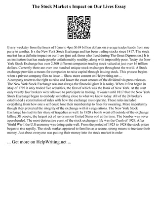 The Stock Market s Impact on Our Lives Essay
Every weekday from the hours of 10am to 4pm $169 billion dollars on average trades hands from one
party to another. It s the New York Stock Exchange and has been trading stocks since 1817. The stock
market has a definite impact on our lives (just ask those who lived during The Great Depression.) It is
an institution that has made people unfathomably wealthy, along with impossibly poor. Today the New
York Stock Exchange has over 2,300 different companies trading stock valued at just over 16 trillion
dollars. Currently there are over one hundred unique stock exchanges throughout the world. A Stock
exchange provides a means for companies to raise capital through issuing stock. This process begins
when a private company files to issue ... Show more content on Helpwriting.net ...
A company reserves the right to raise and lower the exact amount of the dividend via press releases.
The New York Stock Exchange was not always the financial giant it is today. When it first began in
May of 1792 it only traded five securities, the first of which was the Bank of New York. At the start
only twenty four brokers were allowed to participate in trading. It wasn t until 1817 that the New York
Stock Exchange began to embody something close to what we know today. All of the 24 brokers
established a constitution of rules with how the exchange must operate. These rules included
everything from how one s self could lose their membership to fines for swearing. More importantly
though they protected the integrity of the exchange with it s regulations. The New York Stock
Exchange has had its fair share of tragedies as well. In 1920 a bomb went off outside of the exchange
killing 38 people; the largest act of terrorism on United States soil at the time. The bomber was never
apprehended. The most destructive event of the stock exchange s life was the Crash of 1929. After
World War I the U.S economy was doing quite well. From the period of 1925 to 1928 the stock prices
began to rise rapidly. The stock market appeared to families as a secure, strong means to increase their
money. Just about everyone was putting their money into the stock market in order
... Get more on HelpWriting.net ...
 