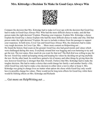 Mrs. Kittredge s Decision To Make In Good Guys Always Win
Compare the decision that Mrs. Kittredge had to make in Cover ups with the decision that Good Guy
had to make in Good Guys Always Win. Who had the more difficult choice to make, and did that
person make the right decision? Explain. Planning your response: Explain Mrs. Kittredge s choice
Explain the Good Guy s choice Explain who had the more difficult choice to make and why. Did that
person make the right decision? Explain. Be sure to include evidence from the passages to support
your responses. In both texts, Cover Ups and Good Guys Always Win, the characters had to make
very tough decisions. In Cover Ups, Mrs. ... Show more content on Helpwriting.net ...
He found the history final exam on the ground. Good Guy also had good morals and values which
were challenged during this story. Everybody around him was begging and even bartering to try and
get the test. The text states, How much do you want for that test? The Rich Kid was willing to pay for
the test. Good Guy ended up keeping strong and keeping his values by deciding not giving anybody
the test. On the other hand, he could have gained a lot of money and other things by giving them the
test, however Good Guy is stronger than that. Overall, I believe that Mrs. Kittredge had to make the
tougher decision. She had to make a choice that could change her family s and another family s life,
while Good Guy only had to make a tiny decision to either show a test to other or keep it. Mrs.
Kittredge was going to change lives no matter what option she chose while Good Guy only would
have to possibly change his values. There would not be long term effects for Good Guy while there
would be lifelong effects on Mrs. Kittredge and Richards
... Get more on HelpWriting.net ...
 