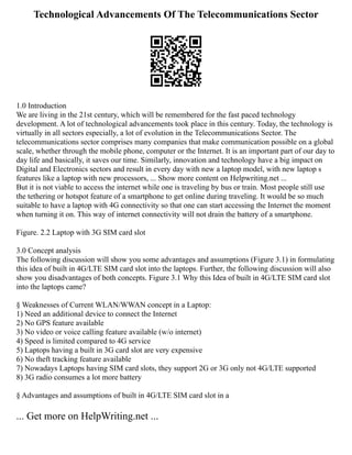 Technological Advancements Of The Telecommunications Sector
1.0 Introduction
We are living in the 21st century, which will be remembered for the fast paced technology
development. A lot of technological advancements took place in this century. Today, the technology is
virtually in all sectors especially, a lot of evolution in the Telecommunications Sector. The
telecommunications sector comprises many companies that make communication possible on a global
scale, whether through the mobile phone, computer or the Internet. It is an important part of our day to
day life and basically, it saves our time. Similarly, innovation and technology have a big impact on
Digital and Electronics sectors and result in every day with new a laptop model, with new laptop s
features like a laptop with new processors, ... Show more content on Helpwriting.net ...
But it is not viable to access the internet while one is traveling by bus or train. Most people still use
the tethering or hotspot feature of a smartphone to get online during traveling. It would be so much
suitable to have a laptop with 4G connectivity so that one can start accessing the Internet the moment
when turning it on. This way of internet connectivity will not drain the battery of a smartphone.
Figure. 2.2 Laptop with 3G SIM card slot
3.0 Concept analysis
The following discussion will show you some advantages and assumptions (Figure 3.1) in formulating
this idea of built in 4G/LTE SIM card slot into the laptops. Further, the following discussion will also
show you disadvantages of both concepts. Figure 3.1 Why this Idea of built in 4G/LTE SIM card slot
into the laptops came?
§ Weaknesses of Current WLAN/WWAN concept in a Laptop:
1) Need an additional device to connect the Internet
2) No GPS feature available
3) No video or voice calling feature available (w/o internet)
4) Speed is limited compared to 4G service
5) Laptops having a built in 3G card slot are very expensive
6) No theft tracking feature available
7) Nowadays Laptops having SIM card slots, they support 2G or 3G only not 4G/LTE supported
8) 3G radio consumes a lot more battery
§ Advantages and assumptions of built in 4G/LTE SIM card slot in a
... Get more on HelpWriting.net ...
 