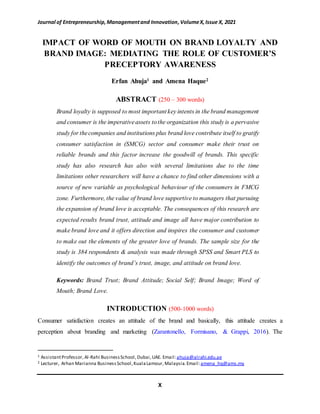 Journal of Entrepreneurship,Managementand Innovation,VolumeX,Issue X, 2021
X
IMPACT OF WORD OF MOUTH ON BRAND LOYALTY AND
BRAND IMAGE: MEDIATING THE ROLE OF CUSTOMER’S
PRECEPTORY AWARENESS
Erfan Ahuja1 and Amena Haque2
ABSTRACT (250 – 300 words)
Brand loyalty is supposed to most important key intents in the brand management
and consumer is the imperativeassets tothe organization this study is a pervasive
study for thecompanies and institutions plus brand love contribute itself to gratify
consumer satisfaction in (SMCG) sector and consumer make their trust on
reliable brands and this factor increase the goodwill of brands. This specific
study has also research has also with several limitations due to the time
limitations other researchers will have a chance to find other dimensions with a
source of new variable as psychological behaviour of the consumers in FMCG
zone. Furthermore, the value of brand love supportive to managers that pursuing
the expansion of brand love is acceptable. The consequences of this research are
expected results brand trust, attitude and image all have major contribution to
make brand love and it offers direction and inspires the consumer and customer
to make out the elements of the greater love of brands. The sample size for the
study is 384 respondents & analysis was made through SPSS and Smart PLS to
identify the outcomes of brand’s trust, image, and attitude on brand love.
Keywords: Brand Trust; Brand Attitude; Social Self; Brand Image; Word of
Mouth; Brand Love.
INTRODUCTION (500-1000 words)
Consumer satisfaction creates an attitude of the brand and basically, this attitude creates a
perception about branding and marketing (Zarantonello, Formisano, & Grappi, 2016). The
1 AssistantProfessor, Al-Rahi BusinessSchool,Dubai,UAE. Email:ahuja@alrahi.edu.ae
2 Lecturer, Arhan Marianna BusinessSchool,KualaLamour,Malaysia.Email:amena_hq@ams.my
 