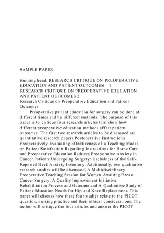 SAMPLE PAPER
Running head: RESEARCH CRITIQUE ON PREOPERATIVE
EDUCATION AND PATIENT OUTCOMES 1
RESEARCH CRITIQUE ON PREOPERATIVE EDUCATION
AND PATIENT OUTCOMES 2
Research Critique on Preoperative Education and Patient
Outcomes
Preoperative patient education for surgery can be done at
different times and by different methods. The purpose of this
paper is to critique four research articles that show how
different preoperative education methods affect patient
outcomes. The first two research articles to be discussed are
quantitative research papers Postoperative Instructions
Preoperatively-Evaluating Effectiveness of a Teaching Model
on Patient Satisfaction Regarding Instructions for Home Care
and Preoperative Education Reduces Preoperative Anxiety in
Cancer Patients Undergoing Surgery: Usefulness of the Self-
Reported Beck Anxiety Inventory. Additionally, two qualitative
research studies will be discussed, A Multidisciplinary
Preoperative Teaching Session for Women Awaiting Breast
Cancer Surgery: A Quality Improvement Initiative.
Rehabilitation Process and Outcome and A Qualitative Study of
Patient Education Needs for Hip and Knee Replacement. This
paper will discuss how these four studies relate to the PICOT
question, nursing practice and their ethical considerations. The
author will critique the four articles and answer the PICOT
 