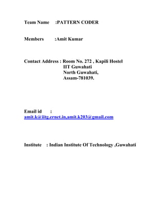 Team Name       :PATTERN CODER


Members        :Amit Kumar



Contact Address : Room No. 272 , Kapili Hostel
                  IIT Guwahati
                  North Guwahati,
                  Assam-781039.




Email id    :
amit.k@iitg.ernet.in,amit.k203@gmail.com




Institute   : Indian Institute Of Technology ,Guwahati
 
