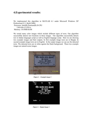 4.Experimental results:


We implemented this algorithm in MATLAB 6.1 under Microsoft Windows XP
Professional (5.1, Build 2600)
Processor: Intel(R) Pentium(R) D CPU
    2.80 GHz (2 CPUs)
Memory: 1014MB RAM

We tested many color images which include different types of texts. Our algorithm
successfully detects text locations in these images. Our algorithm successfully detects
text in Indian languages script as well as English language script. Here we are showing
two example images and their outputs. In first example image texts are in Bangla. In
second example image texts are in English. In the output images we can see the detected
texts. The detected texts are in white against the black background. These two example
images are natural scene images.




                          Figure 1. Example image 1




                         Figure 2. Output image 1
 