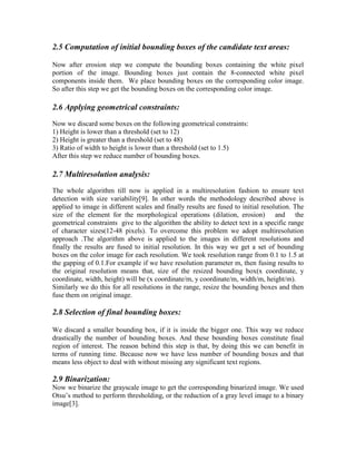 2.5 Computation of initial bounding boxes of the candidate text areas:

Now after erosion step we compute the bounding boxes containing the white pixel
portion of the image. Bounding boxes just contain the 8-connected white pixel
components inside them. We place bounding boxes on the corresponding color image.
So after this step we get the bounding boxes on the corresponding color image.

2.6 Applying geometrical constraints:
Now we discard some boxes on the following geometrical constraints:
1) Height is lower than a threshold (set to 12)
2) Height is greater than a threshold (set to 48)
3) Ratio of width to height is lower than a threshold (set to 1.5)
After this step we reduce number of bounding boxes.

2.7 Multiresolution analysis:
The whole algorithm till now is applied in a multiresolution fashion to ensure text
detection with size variability[9]. In other words the methodology described above is
applied to image in different scales and finally results are fused to initial resolution. The
size of the element for the morphological operations (dilation, erosion) and the
geometrical constraints give to the algorithm the ability to detect text in a specific range
of character sizes(12-48 pixels). To overcome this problem we adopt multiresolution
approach .The algorithm above is applied to the images in different resolutions and
finally the results are fused to initial resolution. In this way we get a set of bounding
boxes on the color image for each resolution. We took resolution range from 0.1 to 1.5 at
the gapping of 0.1.For example if we have resolution parameter m, then fusing results to
the original resolution means that, size of the resized bounding box(x coordinate, y
coordinate, width, height) will be (x coordinate/m, y coordinate/m, width/m, height/m).
Similarly we do this for all resolutions in the range, resize the bounding boxes and then
fuse them on original image.

2.8 Selection of final bounding boxes:

We discard a smaller bounding box, if it is inside the bigger one. This way we reduce
drastically the number of bounding boxes. And these bounding boxes constitute final
region of interest. The reason behind this step is that, by doing this we can benefit in
terms of running time. Because now we have less number of bounding boxes and that
means less object to deal with without missing any significant text regions.

2.9 Binarization:
Now we binarize the grayscale image to get the corresponding binarized image. We used
Otsu’s method to perform thresholding, or the reduction of a gray level image to a binary
image[3].
 