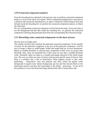 2.10 Connected component analysis:
From the bounding boxes obtained in the previous step we perform connected component
analysis to recover the whole text regions. While computing bounding boxes some part of
a character fall outside the bounding box .In order to obtain the whole character from that
left part inside the bounding box we perform the connected component analysis, to obtain
the whole part.
We see corresponding connected component in Otsu binarized image. If any pixel that is
not the background and that falls inside the bounding box, we generate the connected
component containing that particular pixel from the corresponding Otsu binarized image.

2.11 Discarding some connected components on the basis of area:
Here by area we simply mean
The number of pixels that constitute the particular connected component. So the number
of pixels for the particular component is the area of the particular component. And the
area of image is taken as width*length. Width and length both are in pixel dimensions.
Based on suitable threshold we discard some components if their areas are greater than
threshold value. They are discarded also if their areas are less than a suitable threshold
value. Threshold values are taken as a suitable percentage (fraction) of the whole image
area. This way we refine our areas of interest and get more specific areas of interest. Now
there is a problem that is due to binarization. What happens exactly is that, while
performing      binarization some text portions like those which are against white
background or against more intense background, get lost and they become black in the
binarization process and they don’t participate in the further processing. To get rid of
this problem we invert the binarized image obtained after Otsu’s binarization step.
 