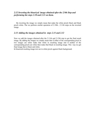 2.12 Inverting the binarized image obtained after the 2.9th Step and
performing the steps 2.10 and 2.11 on them.


   By inverting the image we simply mean that make the white pixels black and black
pixels white. The we perform similar operation of 2.10th , 2.11th steps on the inverted
image.


2.13 Adding the images obtained in steps 2.11 and 2.12

Now we add the images obtained after the 2.11th and 2.12th step to get the final result
image. By adding the images we simply mean that if either of the corresponding pixel in
two images are white make that white in resulting image and if neither of the
corresponding pixels are white then make that black in resulting image. This way we get
final image that is black and white.
In binarized resulting image text are in white pixels against black background.
 