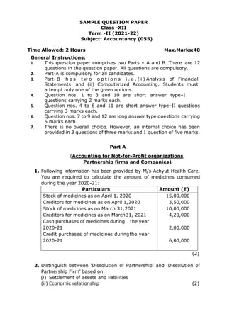 SAMPLE QUESTION PAPER
Class -XII
Term -II (2021-22)
Subject: Accountancy (055)
Time Allowed: 2 Hours Max.Marks:40
General Instructions:
1. This question paper comprises two Parts – A and B. There are 12
questions in the question paper. All questions are compulsory.
2. Part-A is compulsory for all candidates.
3. Part- B h a s t w o o p t i o n s i . e . ( i ) Analysis of Financial
Statements and (ii) Computerized Accounting. Students must
attempt only one of the given options.
4. Question nos. 1 to 3 and 10 are short answer type–I
questions carrying 2 marks each.
5. Question nos. 4 to 6 and 11 are short answer type–II questions
carrying 3 marks each.
6. Question nos. 7 to 9 and 12 are long answer type questions carrying
5 marks each.
7. There is no overall choice. However, an internal choice has been
provided in 3 questions of three marks and 1 question of five marks.
Part A
(Accounting for Not-for-Profit organizations,
Partnership firms and Companies)
1. Following information has been provided by M/s Achyut Health Care.
You are required to calculate the amount of medicines consumed
during the year 2020-21:
Particulars Amount (₹)
Stock of medicines as on April 1, 2020
Creditors for medicines as on April 1,2020
Stock of medicines as on March 31,2021
Creditors for medicines as on March31, 2021
Cash purchases of medicines during the year
2020-21
Credit purchases of medicines duringthe year
2020-21
15,00,000
3,50,000
10,00,000
4,20,000
2,00,000
6,00,000
(2)
2. Distinguish between ‘Dissolution of Partnership’ and ‘Dissolution of
Partnership Firm’ based on:
(i) Settlement of assets and liabilities
(ii) Economic relationship (2)
 