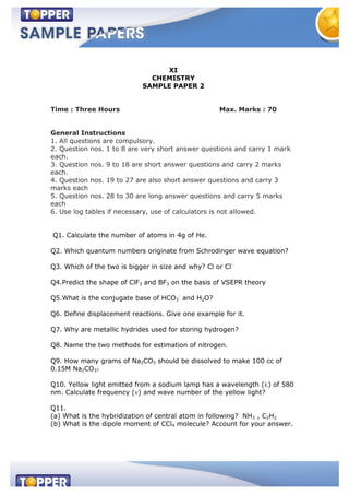 XI
CHEMISTRY
SAMPLE PAPER 2
Time : Three Hours Max. Marks : 70
General Instructions
1. All questions are compulsory.
2. Question nos. 1 to 8 are very short answer questions and carry 1 mark
each.
3. Question nos. 9 to 18 are short answer questions and carry 2 marks
each.
4. Question nos. 19 to 27 are also short answer questions and carry 3
marks each
5. Question nos. 28 to 30 are long answer questions and carry 5 marks
each
6. Use log tables if necessary, use of calculators is not allowed.
Q1. Calculate the number of atoms in 4g of He.
Q2. Which quantum numbers originate from Schrodinger wave equation?
Q3. Which of the two is bigger in size and why? Cl or Cl-
Q4.Predict the shape of ClF3 and BF3 on the basis of VSEPR theory
Q5.What is the conjugate base of HCO3
-
and H2O?
Q6. Define displacement reactions. Give one example for it.
Q7. Why are metallic hydrides used for storing hydrogen?
Q8. Name the two methods for estimation of nitrogen.
Q9. How many grams of Na2CO3 should be dissolved to make 100 cc of
0.15M Na2CO3?
Q10. Yellow light emitted from a sodium lamp has a wavelength ( ) of 580
nm. Calculate frequency ( ) and wave number of the yellow light?
Q11.
(a) What is the hybridization of central atom in following? NH3 , C2H2
(b) What is the dipole moment of CCl4 molecule? Account for your answer.
 