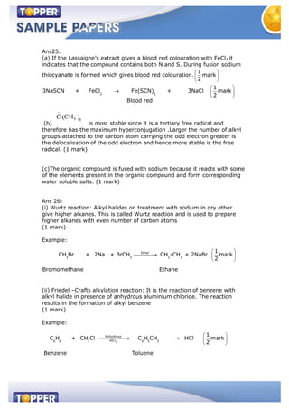 Ans25.
(a) If the Lassaigne’s extract gives a blood red colouration with FeCl3 it
indicates that the compound contains both N and S. During fusion sodium
thiocyanate is formed which gives blood red colouration.
1
mark
2
3 3
1
3NaSCN + FeCl Fe(SCN) + 3NaCl mark
2
Blood red
(b) is most stable since it is a tertiary free radical and
therefore has the maximum hyperconjugation .Larger the number of alkyl
groups attached to the carbon atom carrying the odd electron greater is
the delocalisation of the odd electron and hence more stable is the free
radical. (1 mark)
(c)The organic compound is fused with sodium because it reacts with some
of the elements present in the organic compound and form corresponding
water soluble salts. (1 mark)
Ans 26:
(i) Wurtz reaction: Alkyl halides on treatment with sodium in dry ether
give higher alkanes. This is called Wurtz reaction and is used to prepare
higher alkanes with even number of carbon atoms
(1 mark)
Example:
Ether
3 3 3 3
1
CH Br + 2Na + BrCH CH -CH + 2NaBr mark
2
Bromomethane Ethane
(ii) Friedel –Crafts alkylation reaction: It is the reaction of benzene with
alkyl halide in presence of anhydrous aluminium chloride. The reaction
results in the formation of alkyl benzene
(1 mark)
Example:
3
Anhydrous
AlCl6 6 3 6 5 3
1
C H + CH Cl C H CH HCl mark
2
Benzene Toluene
 