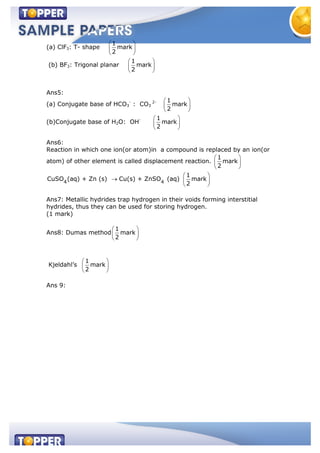 (a) ClF3: T- shape
1
mark
2
(b) BF3: Trigonal planar
1
mark
2
Ans5:
(a) Conjugate base of HCO3
-
: CO3
2- 1
mark
2
(b)Conjugate base of H2O: OH- 1
mark
2
Ans6:
Reaction in which one ion(or atom)in a compound is replaced by an ion(or
atom) of other element is called displacement reaction.
1
mark
2
4 4
CuSO (aq) + Zn (s) Cu(s) + ZnSO (aq)
1
mark
2
Ans7: Metallic hydrides trap hydrogen in their voids forming interstitial
hydrides, thus they can be used for storing hydrogen.
(1 mark)
Ans8: Dumas method
1
mark
2
Kjeldahl’s
1
mark
2
Ans 9:
 