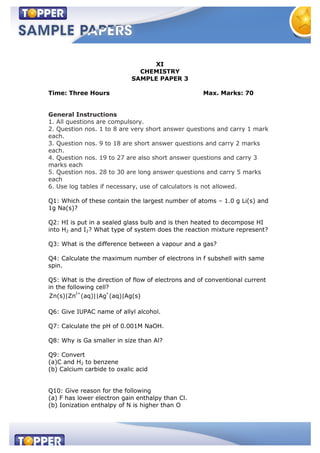 XI
CHEMISTRY
SAMPLE PAPER 3
Time: Three Hours Max. Marks: 70
General Instructions
1. All questions are compulsory.
2. Question nos. 1 to 8 are very short answer questions and carry 1 mark
each.
3. Question nos. 9 to 18 are short answer questions and carry 2 marks
each.
4. Question nos. 19 to 27 are also short answer questions and carry 3
marks each
5. Question nos. 28 to 30 are long answer questions and carry 5 marks
each
6. Use log tables if necessary, use of calculators is not allowed.
Q1: Which of these contain the largest number of atoms – 1.0 g Li(s) and
1g Na(s)?
Q2: HI is put in a sealed glass bulb and is then heated to decompose HI
into H2 and I2? What type of system does the reaction mixture represent?
Q3: What is the difference between a vapour and a gas?
Q4: Calculate the maximum number of electrons in f subshell with same
spin.
Q5: What is the direction of flow of electrons and of conventional current
in the following cell?
2+ +
Zn(s)|Zn (aq)||Ag (aq)|Ag(s)
Q6: Give IUPAC name of allyl alcohol.
Q7: Calculate the pH of 0.001M NaOH.
Q8: Why is Ga smaller in size than Al?
Q9: Convert
(a)C and H2 to benzene
(b) Calcium carbide to oxalic acid
Q10: Give reason for the following
(a) F has lower electron gain enthalpy than Cl.
(b) Ionization enthalpy of N is higher than O
 