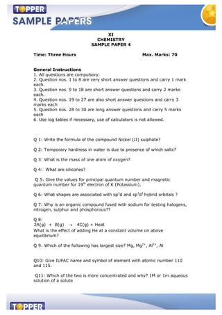 XI
CHEMISTRY
SAMPLE PAPER 4
Time: Three Hours Max. Marks: 70
General Instructions
1. All questions are compulsory.
2. Question nos. 1 to 8 are very short answer questions and carry 1 mark
each.
3. Question nos. 9 to 18 are short answer questions and carry 2 marks
each.
4. Question nos. 19 to 27 are also short answer questions and carry 3
marks each
5. Question nos. 28 to 30 are long answer questions and carry 5 marks
each
6. Use log tables if necessary, use of calculators is not allowed.
Q 1: Write the formula of the compound Nickel (II) sulphate?
Q 2: Temporary hardness in water is due to presence of which salts?
Q 3: What is the mass of one atom of oxygen?
Q 4: What are silicones?
Q 5: Give the values for principal quantum number and magnetic
quantum number for 19th
electron of K (Potassium).
Q 6: What shapes are associated with sp3
d and sp3
d2
hybrid orbitals ?
Q 7: Why is an organic compound fused with sodium for testing halogens,
nitrogen, sulphur and phosphorous??
Q 8:
2A(g) + B(g) 4C(g) + Heat
What is the effect of adding He at a constant volume on above
equilibrium?
Q 9: Which of the following has largest size? Mg, Mg2+
, Al3+
, Al
Q10: Give IUPAC name and symbol of element with atomic number 110
and 115.
Q11: Which of the two is more concentrated and why? 1M or 1m aqueous
solution of a solute
 