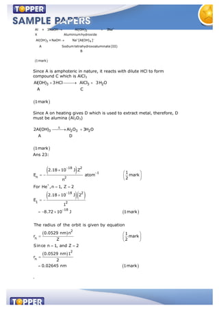 3
3 4
Al + 3NaOH Al(OH) 3Na
X Aluminiumhydroxide
Al(OH) +NaOH Na [Al(OH) ]
A Sodium tetrahydroxoaluminate(III)
B
1mark
Since A is amphoteric in nature, it reacts with dilute HCl to form
compound C which is AlCl3
Since A on heating gives D which is used to extract metal, therefore, D
must be alumina (Al2O3)
3 2 3 22Al(OH) Al O 3H O
A D
1mark
Ans 23:
18 2
1
n 2
18 2
1 2
18
2
n
2
n
2.18 10 J Z
1
E atom mark
2n
For He ,n 1, Z 2
2.18 10 J 2
E
1
8.72 10 J 1mark
The radius of the orbit is given by equation
0.0529 nm n 1
r mark
Z 2
Since n 1, and Z 2
0.0529 nm 1
r
2
0.02645 nm 1mark
.
3 3 2Al(OH) 3HCl AlCl 3H O
A C
1mark
 