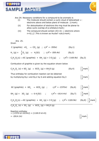 Ans 24: Necessary conditions for a compound to be aromatic is
(i) The molecule should contain a cyclic cloud of delocalised -
electrons above and below plane of molecule 1mark
(ii) For delocalisation of electrons the ring must be planar to
allow cyclic overlap of p-orbitals 1mark
(iii) The compound should contain (4n+2) -electrons where
n=0,1,2 .This is known as Huckel’ rule 1mark
Ans 25.
θ
2 2 r
θ
2 2 2 r
6 12 6 2
Given
C (graphite) +O CO (g) ; H = -395kJ (Eq.1)
1
H (g) + O (g) H O(l) ; H = -269.4kJ (Eq.2)
2
C H O (s) 6C (graphite) + 6H (g) +
θ
2 r
6 12 6 2 2 2
3 O (g) ; H = 1169.9kJ (Eq.3)
Combustion of graphite is given by the equation shown below
1
C H O (s) + 6O (g) 6CO (g) + 6H O (g) (Eq.4) mark
2
Thus enthalpy for combusti
θ
2 2 r
2 2
on reaction can be obtained
1
by multiplying Eq.1 and Eq.2 by 6 and adding equation Eq.3 mark
2
1
6C (graphite) + 6O 6CO (g) ; H = -2370kJ (Eq.6) mark
2
6H (g) + 3O
θ
2 r
θ
6 12 6 2 2 r
1
(g) 6 H O(l) ; H = -1614.4kJ (Eq.7) mark
2
1
C H O (s) 6C (graphite) + 6H (g) + 3 O (g) ; H = 1169.9kJ (Eq.8) mark
2
_________________________________________
6 12 6 2 2 2
_____________________________
C H O (s) + 3O (g) 6CO (g) + 6H O (g)
Reaction enthalpy
= (-2370 kJ-1614kJ) + (1169.9 kJ+0)
1
= -2814.1kJ mark
2
 