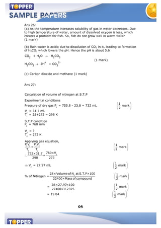 Ans 26:
(a) As the temperature increases solubility of gas in water decreases. Due
to high temperature of water, amount of dissolved oxygen is less, which
creates a problem for fish. So, fish do not grow well in warm water
(1 mark)
(b) Rain water is acidic due to dissolution of CO2 in it, leading to formation
of H2CO3 which lowers the pH. Hence the pH is about 5.6
2 2 2 3
+ 2-
2 3 3
CO + H O H CO
H CO 2H + CO
(1 mark)
(c) Carbon dioxide and methane (1 mark)
Ans 27:
1
1
1
2
2
2
Calculation of volume of nitrogen at S.T.P
Experimental conditions
1
Pressure of dry gas P = 755.8 - 23.8 = 732 mL mark
2
V = 31.7 mL
T = 25+273 = 298 K
S.T.P condition
P = 760 mm
V = ?
T = 273 K
App
1 1 2 2
1 2
2
2
2
lying gas equation,
P V P V 1
= mark
T T 2
760×V732×31.7
=
298 273
1
V = 27.97 mL mark
2
28×Volume of N at S.
% of Nitrogen =
T.P×100 1
mark
22400×Mass of compound 2
28×27.97×100 1
= mark
22400×0.2325 2
1
= 15.04 mark
2
OR
 