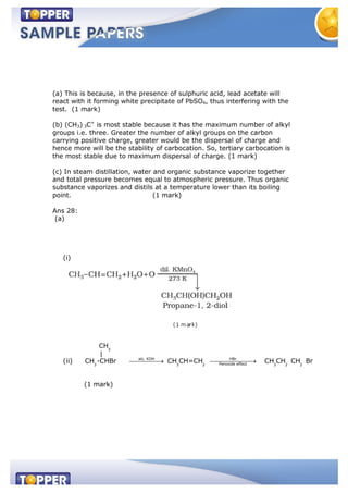 (a) This is because, in the presence of sulphuric acid, lead acetate will
react with it forming white precipitate of PbSO4, thus interfering with the
test. (1 mark)
(b) (CH3) 3C+
is most stable because it has the maximum number of alkyl
groups i.e. three. Greater the number of alkyl groups on the carbon
carrying positive charge, greater would be the dispersal of charge and
hence more will be the stability of carbocation. So, tertiary carbocation is
the most stable due to maximum dispersal of charge. (1 mark)
(c) In steam distillation, water and organic substance vaporize together
and total pressure becomes equal to atmospheric pressure. Thus organic
substance vaporizes and distils at a temperature lower than its boiling
point. (1 mark)
Ans 28:
(a)
(i)
(ii)
3
alc. KOH HBr
Peroxide effect3 3 2 3 2 2
CH
|
CH -CHBr CH CH=CH CH CH CH Br
(1 mark)
 