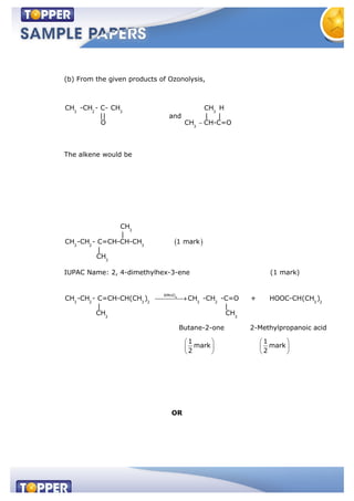 (b) From the given products of Ozonolysis,
3 2 3
CH -CH - C- CH
||
O
and
3
3
CH H
| |
CH CH-C=O
The alkene would be
3
3 2 3
3
CH
|
CH -CH - C=CH-CH-CH 1 mark
|
CH
IUPAC Name: 2, 4-dimethylhex-3-ene (1 mark)
4
KMnO
3 2 3 2 3 2 3 2
3 3
CH -CH - C=CH-CH(CH ) CH -CH -C=O + HOOC-CH(CH )
| |
CH CH
Butane-2-one 2-Methylpropanoic acid
1 1
mark mark
2 2
OR
 
