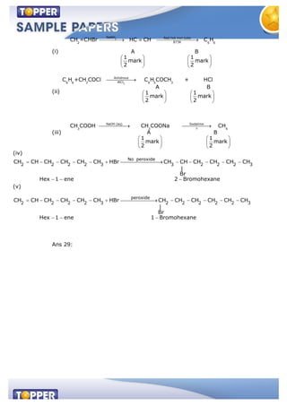(i)
2
NaNH Red hot iron tube
873K2 6 6
CH =CHBr HC CH C H
A B
1 1
mark mark
2 2
(ii)
3
Anhdrous
AlCl6 6 3 6 5 3
C H +CH COCl C H COCH + HCl
A B
1 1
mark mark
2 2
(iii)
NaOH (aq) Sodalime
3 3 4
CH COOH CH COONa CH
A B
1 1
mark mark
2 2
(iv)
No peroxide
2 2 2 2 3 3 2 2 2 3
CH CH CH CH CH CH HBr CH CH CH CH CH CH
|
Br
Hex 1 ene 2 Bromohexane
(v)
peroxide
2 2 2 2 3 2 2 2 2 2 3
CH CH CH CH CH CH HBr CH CH CH CH CH CH
|
Br
Hex 1 ene 1 Bromohexane
Ans 29:
 